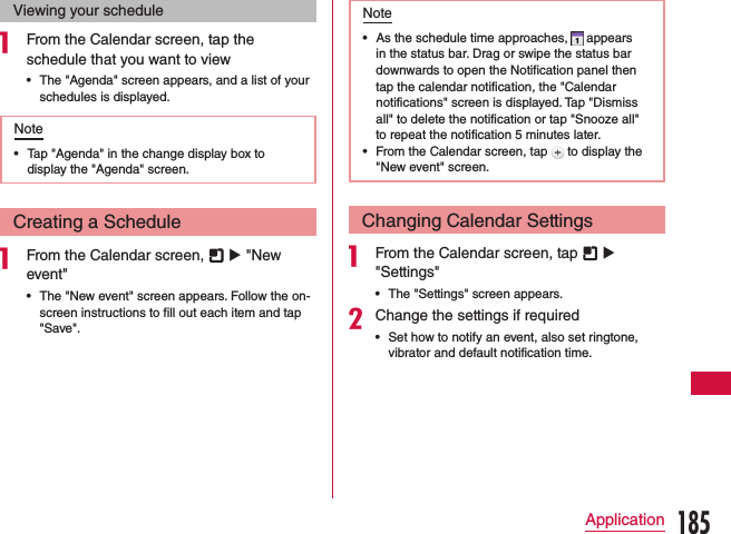 Viewing your schedulea From the Calendar screen, tap the schedule that you want to view •The &quot;Agenda&quot; screen appears, and a list of your schedules is displayed.Note •Tap &quot;Agenda&quot; in the change display box to display the &quot;Agenda&quot; screen.Creating a Schedulea From the Calendar screen,   u &quot;New event&quot; •The &quot;New event&quot; screen appears. Follow the on-screen instructions to fill out each item and tap &quot;Save&quot;.Note •As the schedule time approaches,   appears in the status bar. Drag or swipe the status bar downwards to open the Notification panel then tap the calendar notification, the &quot;Calendar notifications&quot; screen is displayed. Tap &quot;Dismiss all&quot; to delete the notification or tap &quot;Snooze all&quot; to repeat the notification 5 minutes later. •From the Calendar screen, tap   to display the &quot;New event&quot; screen.Changing Calendar Settingsa From the Calendar screen, tap   u &quot;Settings&quot; •The &quot;Settings&quot; screen appears.bChange the settings if required •Set how to notify an event, also set ringtone, vibrator and default notification time.185Application