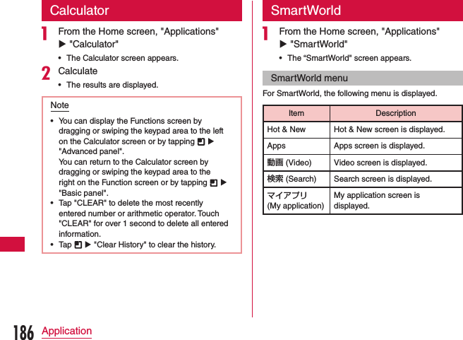 Calculatora From the Home screen, &quot;Applications&quot; u &quot;Calculator&quot;   •The Calculator screen appears.bCalculate •The results are displayed.Note •You can display the Functions screen by dragging or swiping the keypad area to the left on the Calculator screen or by tapping   u &quot;Advanced panel&quot;.You can return to the Calculator screen by dragging or swiping the keypad area to the right on the Function screen or by tapping   u &quot;Basic panel&quot;. •Tap &quot;CLEAR&quot; to delete the most recently entered number or arithmetic operator. Touch &quot;CLEAR&quot; for over 1 second to delete all entered information. •Tap   u &quot;Clear History&quot; to clear the history.SmartWorlda From the Home screen, &quot;Applications&quot; u &quot;SmartWorld&quot;   •The “SmartWorld&quot; screen appears.SmartWorld menuFor SmartWorld, the following menu is displayed.Item DescriptionHot &amp; New Hot &amp; New screen is displayed.Apps Apps screen is displayed.動画 (Video) Video screen is displayed.検索 (Search) Search screen is displayed.マイアプリ  (My application)My application screen is displayed.186Application