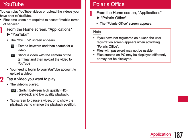 YouTubeYou can play YouTube videos or upload the videos you have shot to YouTube. •First-time users are required to accept &quot;mobile terms of service&quot;.a From the Home screen, &quot;Applications&quot; u &quot;YouTube&quot;   •The “YouTube&quot; screen appears.: Enter a keyword and then search for a video: Shoot a video with the camera of the terminal and then upload the video to YouTube •You need to log in to your YouTube account to upload a video.bTap a video you want to play •The video is played.: Switch between high quality (HQ) playback and low quality playback. •Tap screen to pause a video, or to show the playback bar to change the playback position.Polaris Officea From the Home screen, &quot;Applications&quot; u &quot;Polaris Office&quot;   •The &quot;Polaris Office&quot; screen appears.Note •If you have not registered as a user, the user registration screen appears when activating &quot;Polaris Office&quot;. •Files with password may not be usable. •Files created on PC may be displayed differently or may not be displayed.187Application