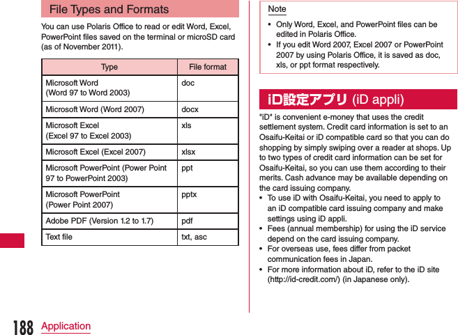 File Types and FormatsYou can use Polaris Office to read or edit Word, Excel, PowerPoint files saved on the terminal or microSD card (as of November 2011).Type File formatMicrosoft Word  (Word 97 to Word 2003)docMicrosoft Word (Word 2007) docxMicrosoft Excel  (Excel 97 to Excel 2003)xlsMicrosoft Excel (Excel 2007) xlsxMicrosoft PowerPoint (Power Point 97 to PowerPoint 2003)pptMicrosoft PowerPoint  (Power Point 2007)pptxAdobe PDF (Version 1.2 to 1.7) pdfText file txt, ascNote •Only Word, Excel, and PowerPoint files can be edited in Polaris Office.  •If you edit Word 2007, Excel 2007 or PowerPoint 2007 by using Polaris Office, it is saved as doc, xls, or ppt format respectively.iD設定アプリ (iD appli)&quot;iD&quot; is convenient e-money that uses the credit settlement system. Credit card information is set to an Osaifu-Keitai or iD compatible card so that you can do shopping by simply swiping over a reader at shops. Up to two types of credit card information can be set for Osaifu-Keitai, so you can use them according to their merits. Cash advance may be available depending on the card issuing company. •To use iD with Osaifu-Keitai, you need to apply to an iD compatible card issuing company and make settings using iD appli. •Fees (annual membership) for using the iD service depend on the card issuing company.  •For overseas use, fees differ from packet communication fees in Japan. •For more information about iD, refer to the iD site (http://id-credit.com/) (in Japanese only).188Application