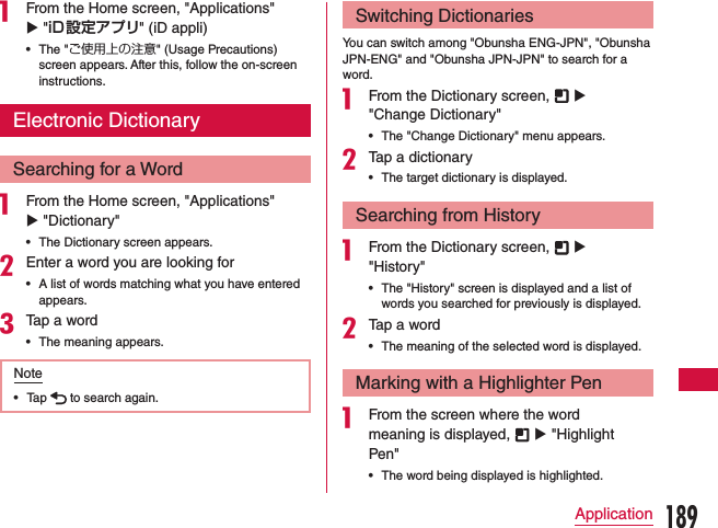 a From the Home screen, &quot;Applications&quot; u &quot;iD設定アプリ&quot; (iD appli) •The &quot;ご使用上の注意&quot; (Usage Precautions) screen appears. After this, follow the on-screen instructions.Electronic DictionarySearching for a Worda From the Home screen, &quot;Applications&quot; u &quot;Dictionary&quot;   •The Dictionary screen appears.bEnter a word you are looking for •A list of words matching what you have entered appears.cTap a word •The meaning appears.Note •Tap   to search again.Switching DictionariesYou can switch among &quot;Obunsha ENG-JPN&quot;, &quot;Obunsha JPN-ENG&quot; and &quot;Obunsha JPN-JPN&quot; to search for a word.a From the Dictionary screen,   u &quot;Change Dictionary&quot; •The &quot;Change Dictionary&quot; menu appears.bTap a dictionary •The target dictionary is displayed.Searching from Historya From the Dictionary screen,   u &quot;History&quot; •The &quot;History&quot; screen is displayed and a list of words you searched for previously is displayed.bTap a word •The meaning of the selected word is displayed.Marking with a Highlighter Pena From the screen where the word meaning is displayed,   u &quot;Highlight Pen&quot; •The word being displayed is highlighted.189Application