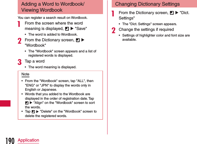 Adding a Word to Wordbook/Viewing WordbookYou can register a search result on Wordbook.a From the screen where the word meaning is displayed,   u &quot;Save&quot; •The word is added to Wordbook.bFrom the Dictionary screen,   u &quot;Wordbook&quot; •The &quot;Wordbook&quot; screen appears and a list of registered words is displayed.cTap a word •The word meaning is displayed.Note •From the &quot;Wordbook&quot; screen, tap &quot;ALL&quot;, then &quot;ENG&quot; or &quot;JPN&quot; to display the words only in English or Japanese. •Words that you added to the Wordbook are displayed in the order of registration date. Tap  u &quot;Align&quot; on the &quot;Wordbook&quot; screen to sort the words. •Tap   u &quot;Delete&quot; on the &quot;Wordbook&quot; screen to delete the registered words.Changing Dictionary Settingsa From the Dictionary screen,   u &quot;Dict. Settings&quot; •The &quot;Dict. Settings&quot; screen appears.bChange the settings if required •Settings of highlighter color and font size are available.190Application