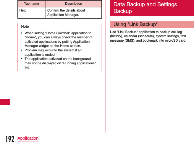 Tab name DescriptionHelp Confirm the details about Application Manager.Note •When setting &quot;Home Switcher&quot; application to &quot;Home&quot;, you can always check the number of activated applications by putting Application Manager widget on the Home screen. •Problem may occur to the system if an application is ended. •The application activated on the background may not be displayed on &quot;Running applications&quot; list.Data Backup and Settings BackupUsing &quot;Link Backup&quot;Use &quot;Link Backup&quot; application to backup call log (history), calendar (schedule), system settings, text message (SMS), and bookmark into microSD card.192Application