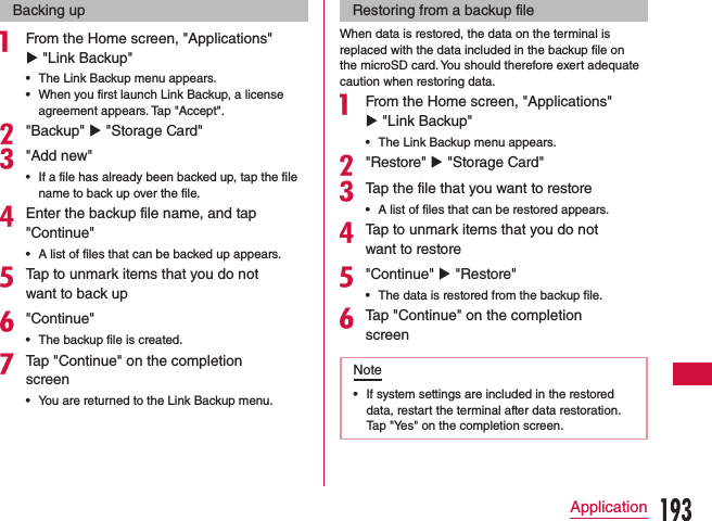 Backing upa From the Home screen, &quot;Applications&quot; u &quot;Link Backup&quot;   •The Link Backup menu appears. •When you first launch Link Backup, a license agreement appears. Tap &quot;Accept&quot;.b&quot;Backup&quot; u &quot;Storage Card&quot;c&quot;Add new&quot; •If a file has already been backed up, tap the file name to back up over the file.dEnter the backup file name, and tap &quot;Continue&quot; •A list of files that can be backed up appears.eTap to unmark items that you do not want to back upf&quot;Continue&quot; •The backup file is created.gTap &quot;Continue&quot; on the completion screen •You are returned to the Link Backup menu.Restoring from a backup fileWhen data is restored, the data on the terminal is replaced with the data included in the backup file on the microSD card. You should therefore exert adequate caution when restoring data.a From the Home screen, &quot;Applications&quot; u &quot;Link Backup&quot; •The Link Backup menu appears.b&quot;Restore&quot; u &quot;Storage Card&quot;cTap the file that you want to restore •A list of files that can be restored appears.dTap to unmark items that you do not want to restoree&quot;Continue&quot; u &quot;Restore&quot; •The data is restored from the backup file.fTap &quot;Continue&quot; on the completion screenNote •If system settings are included in the restored data, restart the terminal after data restoration. Tap &quot;Yes&quot; on the completion screen.193Application