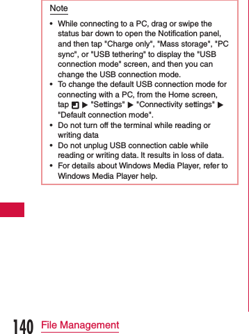 Note •While connecting to a PC, drag or swipe the status bar down to open the Notification panel, and then tap &quot;Charge only&quot;, &quot;Mass storage&quot;, &quot;PC sync&quot;, or &quot;USB tethering&quot; to display the &quot;USB connection mode&quot; screen, and then you can change the USB connection mode. •To change the default USB connection mode for connecting with a PC, from the Home screen, tap   u &quot;Settings&quot; u &quot;Connectivity settings&quot; u &quot;Default connection mode&quot;. •Do not turn off the terminal while reading or writing data •Do not unplug USB connection cable while reading or writing data. It results in loss of data. •For details about Windows Media Player, refer to Windows Media Player help.140File Management