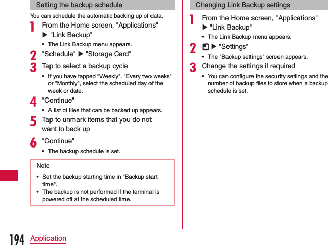 Setting the backup scheduleYou can schedule the automatic backing up of data.a From the Home screen, &quot;Applications&quot; u &quot;Link Backup&quot; •The Link Backup menu appears.b&quot;Schedule&quot; u &quot;Storage Card&quot;cTap to select a backup cycle •If you have tapped &quot;Weekly&quot;, &quot;Every two weeks&quot; or &quot;Monthly&quot;, select the scheduled day of the week or date.d&quot;Continue&quot; •A list of files that can be backed up appears.eTap to unmark items that you do not want to back upf&quot;Continue&quot; •The backup schedule is set.Note •Set the backup starting time in &quot;Backup start time&quot;. •The backup is not performed if the terminal is powered off at the scheduled time.Changing Link Backup settingsa From the Home screen, &quot;Applications&quot; u &quot;Link Backup&quot; •The Link Backup menu appears.b  u &quot;Settings&quot; •The &quot;Backup settings&quot; screen appears.cChange the settings if required •You can configure the security settings and the number of backup files to store when a backup schedule is set.194Application