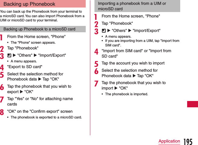 Backing up PhonebookYou can back up the Phonebook from your terminal to a microSD card. You can also import Phonebook from a UIM or microSD card to your terminal.Backing up Phonebook to a microSD carda From the Home screen, &quot;Phone&quot; •The &quot;Phone&quot; screen appears.bTap &quot;Phonebook&quot;c  u &quot;Others&quot; u &quot;Import/Export&quot; •A menu appears.d&quot;Export to SD card&quot;eSelect the selection method for Phonebook data u Tap &quot;OK&quot;fTap the phonebook that you wish to export u &quot;OK&quot;gTap &quot;Yes&quot; or &quot;No&quot; for attaching name cards h&quot;OK&quot; on the &quot;Confirm export&quot; screen •The phonebook is exported to a microSD card.Importing a phonebook from a UIM or microSD carda From the Home screen, &quot;Phone&quot;bTap &quot;Phonebook&quot;c  u &quot;Others&quot; u &quot;Import/Export&quot; •A menu appears. •If you are importing from a UIM, tap &quot;Import from SIM card&quot;.d&quot;Import from SIM card&quot; or &quot;Import from SD card&quot;eTap the account you wish to importfSelect the selection method for Phonebook data u Tap &quot;OK&quot;gTap the phonebook that you wish to import u &quot;OK&quot; •The phonebook is imported.195Application