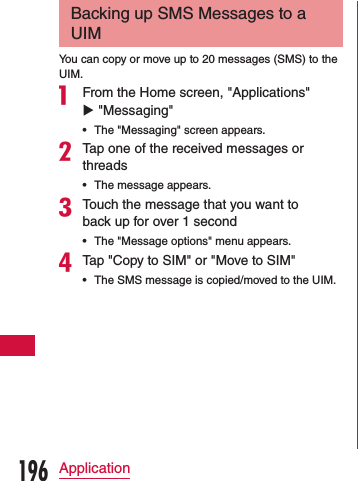 Backing up SMS Messages to a UIMYou can copy or move up to 20 messages (SMS) to the UIM.a From the Home screen, &quot;Applications&quot; u &quot;Messaging&quot; •The &quot;Messaging&quot; screen appears.bTap one of the received messages or threads •The message appears.cTouch the message that you want to back up for over 1 second •The &quot;Message options&quot; menu appears.dTap &quot;Copy to SIM&quot; or &quot;Move to SIM&quot; •The SMS message is copied/moved to the UIM.196Application