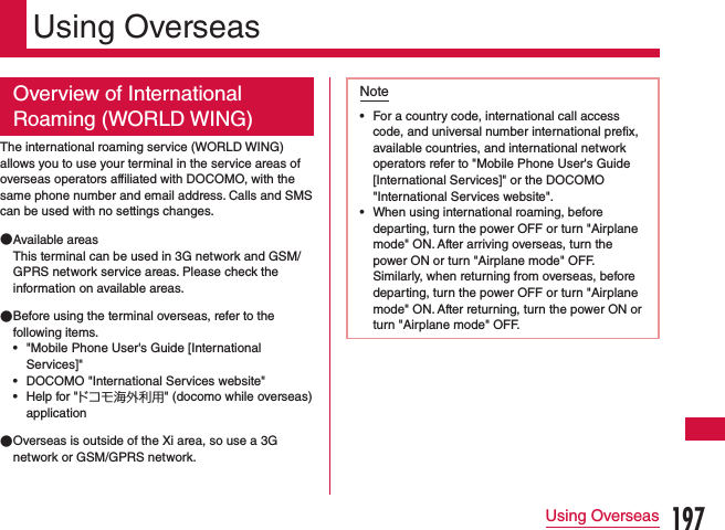 Using OverseasOverview of International Roaming (WORLD WING)The international roaming service (WORLD WING) allows you to use your terminal in the service areas of overseas operators affiliated with DOCOMO, with the same phone number and email address. Calls and SMS can be used with no settings changes. ●Available areasThis terminal can be used in 3G network and GSM/GPRS network service areas. Please check the information on available areas. ●Before using the terminal overseas, refer to the following items. •&quot;Mobile Phone User&apos;s Guide [International Services]&quot; •DOCOMO &quot;International Services website&quot; •Help for &quot;ドコモ海外利用&quot; (docomo while overseas) application ●Overseas is outside of the Xi area, so use a 3G network or GSM/GPRS network.Note •For a country code, international call access code, and universal number international prefix, available countries, and international network operators refer to &quot;Mobile Phone User&apos;s Guide [International Services]&quot; or the DOCOMO &quot;International Services website&quot;. •When using international roaming, before departing, turn the power OFF or turn &quot;Airplane mode&quot; ON. After arriving overseas, turn the power ON or turn &quot;Airplane mode&quot; OFF. Similarly, when returning from overseas, before departing, turn the power OFF or turn &quot;Airplane mode&quot; ON. After returning, turn the power ON or turn &quot;Airplane mode&quot; OFF.197Using Overseas