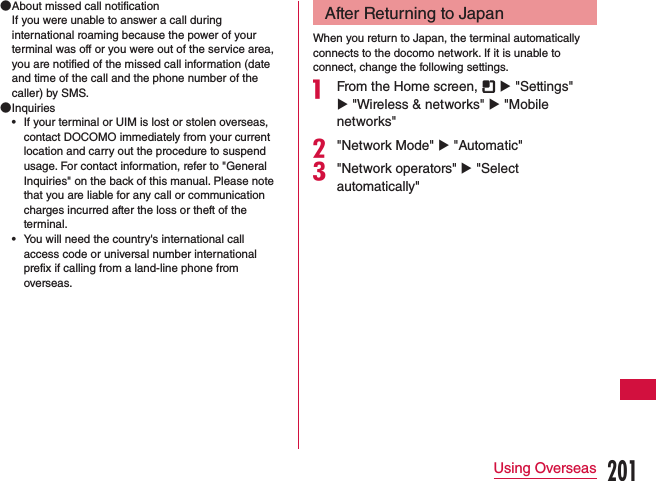  ●About missed call notificationIf you were unable to answer a call during international roaming because the power of your terminal was off or you were out of the service area, you are notified of the missed call information (date and time of the call and the phone number of the caller) by SMS. ●Inquiries •If your terminal or UIM is lost or stolen overseas, contact DOCOMO immediately from your current location and carry out the procedure to suspend usage. For contact information, refer to &quot;General Inquiries&quot; on the back of this manual. Please note that you are liable for any call or communication charges incurred after the loss or theft of the terminal. •You will need the country&apos;s international call access code or universal number international prefix if calling from a land-line phone from overseas.After Returning to JapanWhen you return to Japan, the terminal automatically connects to the docomo network. If it is unable to connect, change the following settings.a From the Home screen,   u &quot;Settings&quot; u &quot;Wireless &amp; networks&quot; u &quot;Mobile networks&quot;b&quot;Network Mode&quot; u &quot;Automatic&quot;c&quot;Network operators&quot; u &quot;Select automatically&quot;201Using Overseas