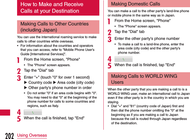 How to Make and Receive Calls at your DestinationMaking Calls to Other Countries (including Japan)You can use the international roaming service to make calls to other countries while overseas. •For information about the countries and operators that you can access, refer to &quot;Mobile Phone User&apos;s Guide [International Services]&quot;.a From the Home screen, &quot;Phone&quot; •The &quot;Phone&quot; screen appears.bTap the &quot;Dial&quot; tabcEnter &quot;+&quot; (touch &quot;0&quot; for over 1 second) u Country code u Area code (city code) u Other party&apos;s phone number in order •Do not enter &quot;0&quot; if an area code begins with &quot;0&quot;. You may need to dial &quot;0&quot; at the beginning of the phone number for calls to some countries and regions, such as Italy.deWhen the call is finished, tap &quot;End&quot;Making Domestic CallsYou can make a call to the other party&apos;s land-line phone or mobile phone in the same way as in Japan.a From the Home screen, &quot;Phone&quot; •The &quot;Phone&quot; screen appears.bTap the &quot;Dial&quot; tabcEnter the other party&apos;s phone number •To make a call to a land-line phone, enter the area code (city code) and the other party&apos;s phone number.deWhen the call is finished, tap &quot;End&quot;Making Calls to WORLD WING UsersWhen the other party that you are making a call to is a WORLD WING user, make an international call to Japan even if the other party is in the country in which you are staying. •Dial &quot;+&quot; and &quot;81&quot; (country code of Japan) first and then dial the phone number omitting the &quot;0&quot; at the beginning as if you are making a call to Japan because the call is routed through Japan regardless of the destination.202Using Overseas