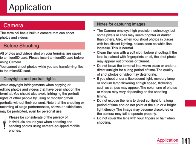 ApplicationCameraThe terminal has a built-in camera that can shoot photos and videos.Before ShootingAll photos and videos shot on your terminal are saved to a microSD card. Please insert a microSD card before using Camera.You cannot shoot photos while you are transferring files to the microSD card.Copyrights and portrait rightsAvoid copyright infringements when copying or editing photos and videos that have been shot on the terminal. You should also avoid infringing the portrait rights of other people by using or modifying their portraits without their consent. Note that the shooting or recording of stage performances, shows or exhibitions may be prohibited, even for personal use.Please be considerate of the privacy of individuals around you when shooting and sending photos using camera-equipped mobile phones.Notes for capturing images •The Camera employs high precision technology, but some pixels or lines may seem brighter or darker than others. Also, when you shoot photos in places with insufficient lighting, noises seen as white line increase. This is normal. •Clean the lens with a soft cloth before shooting. If the lens is stained with fingerprints or oil, the shot photo may appear out of focus or blurred. •Do not leave the terminal in a warm place or under a direct sunlight for a long period of time. The quality of shot photos or video may deteriorate. •If you shoot under a fluorescent light, mercury lamp or sodium lamp flickering at high speed, flickering such as stripes may appear. The color tone of photos or videos may vary depending on the shooting timing. •Do not expose the lens to direct sunlight for a long period of time and do not point at the sun or a bright light directly. The image may become discolored or the camera may fail to operate properly. •Do not cover the lens with your fingers or hair when shooting.141Application