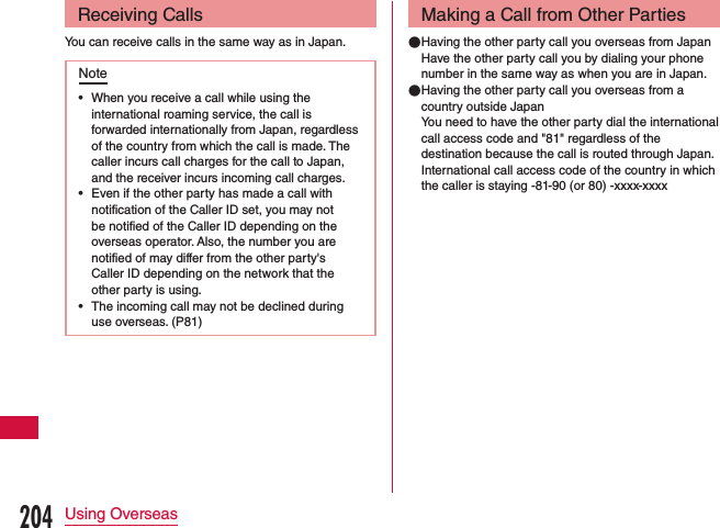 Receiving CallsYou can receive calls in the same way as in Japan.Note •When you receive a call while using the international roaming service, the call is forwarded internationally from Japan, regardless of the country from which the call is made. The caller incurs call charges for the call to Japan, and the receiver incurs incoming call charges. •Even if the other party has made a call with notification of the Caller ID set, you may not be notified of the Caller ID depending on the overseas operator. Also, the number you are notified of may differ from the other party&apos;s Caller ID depending on the network that the other party is using. •The incoming call may not be declined during use overseas. (P81)Making a Call from Other Parties ●Having the other party call you overseas from JapanHave the other party call you by dialing your phone number in the same way as when you are in Japan. ●Having the other party call you overseas from a country outside JapanYou need to have the other party dial the international call access code and &quot;81&quot; regardless of the destination because the call is routed through Japan.International call access code of the country in which the caller is staying -81-90 (or 80) -xxxx-xxxx204Using Overseas