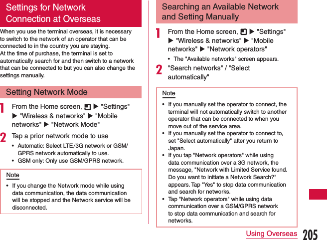 Settings for Network Connection at OverseasWhen you use the terminal overseas, it is necessary to switch to the network of an operator that can be connected to in the country you are staying.At the time of purchase, the terminal is set to automatically search for and then switch to a network that can be connected to but you can also change the settings manually.Setting Network Mode a From the Home screen,   u &quot;Settings&quot; u &quot;Wireless &amp; networks&quot; u &quot;Mobile networks&quot; u &quot;Network Mode&quot;bTap a prior network mode to use •Automatic: Select LTE/3G network or GSM/GPRS network automatically to use. •GSM only: Only use GSM/GPRS network.Note •If you change the Network mode while using data communication, the data communication will be stopped and the Network service will be disconnected.Searching an Available Network and Setting Manuallya From the Home screen,   u &quot;Settings&quot; u &quot;Wireless &amp; networks&quot; u &quot;Mobile networks&quot; u &quot;Network operators&quot; •The &quot;Available networks&quot; screen appears.b&quot;Search networks&quot; / &quot;Select automatically&quot;Note •If you manually set the operator to connect, the terminal will not automatically switch to another operator that can be connected to when you move out of the service area. •If you manually set the operator to connect to, set &quot;Select automatically&quot; after you return to Japan. •If you tap &quot;Network operators&quot; while using data communication over a 3G network, the message, &quot;Network with Limited Service found. Do you want to initiate a Network Search?&quot; appears. Tap &quot;Yes&quot; to stop data communication and search for networks. •Tap &quot;Network operators&quot; while using data communication over a GSM/GPRS network to stop data communication and search for networks.205Using Overseas