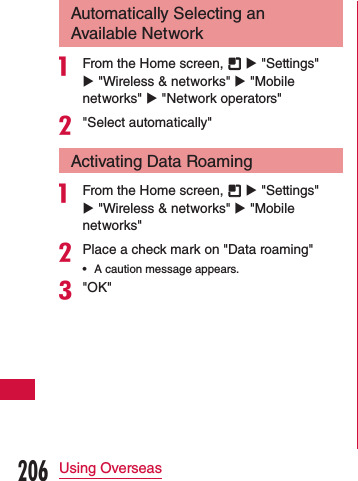 Automatically Selecting an Available Networka From the Home screen,   u &quot;Settings&quot; u &quot;Wireless &amp; networks&quot; u &quot;Mobile networks&quot; u &quot;Network operators&quot;b&quot;Select automatically&quot;Activating Data Roaminga From the Home screen,   u &quot;Settings&quot; u &quot;Wireless &amp; networks&quot; u &quot;Mobile networks&quot;bPlace a check mark on &quot;Data roaming&quot; •A caution message appears.c&quot;OK&quot;206Using Overseas