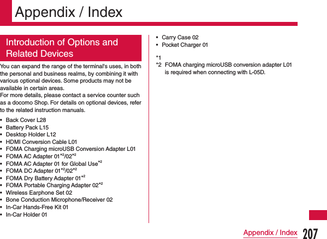 Appendix / IndexIntroduction of Options and Related DevicesYou can expand the range of the terminal&apos;s uses, in both the personal and business realms, by combining it with various optional devices. Some products may not be available in certain areas.For more details, please contact a service counter such as a docomo Shop. For details on optional devices, refer to the related instruction manuals. •Back Cover L28 •Battery Pack L15 •Desktop Holder L12 •HDMI Conversion Cable L01 •FOMA Charging microUSB Conversion Adapter L01 •FOMA AC Adapter 01*2/02*2 •FOMA AC Adapter 01 for Global Use*2 •FOMA DC Adapter 01*2/02*2 •FOMA Dry Battery Adapter 01*2 •FOMA Portable Charging Adapter 02*2 •Wireless Earphone Set 02 •Bone Conduction Microphone/Receiver 02 •In-Car Hands-Free Kit 01 •In-Car Holder 01 •Carry Case 02 •Pocket Charger 01*1 *2  FOMA charging microUSB conversion adapter L01 is required when connecting with L-05D.207Appendix / Index