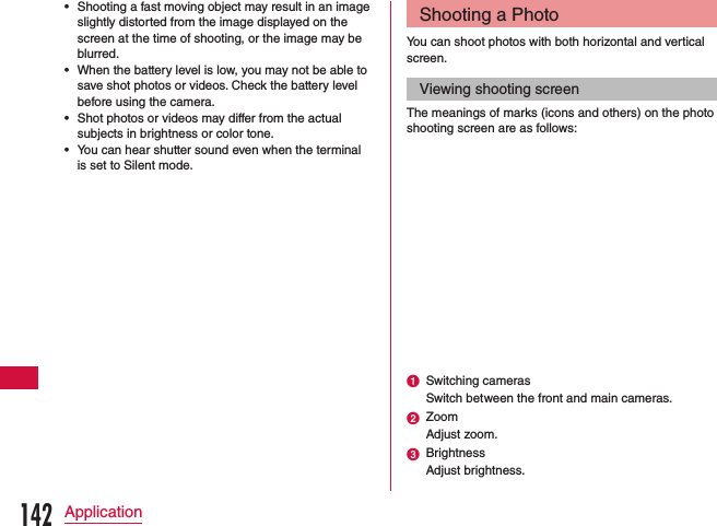  •Shooting a fast moving object may result in an image slightly distorted from the image displayed on the screen at the time of shooting, or the image may be blurred. •When the battery level is low, you may not be able to save shot photos or videos. Check the battery level before using the camera. •Shot photos or videos may differ from the actual subjects in brightness or color tone. •You can hear shutter sound even when the terminal is set to Silent mode.Shooting a PhotoYou can shoot photos with both horizontal and vertical screen.Viewing shooting screenThe meanings of marks (icons and others) on the photo shooting screen are as follows:a Switching camerasSwitch between the front and main cameras.b ZoomAdjust zoom.c BrightnessAdjust brightness.142Application