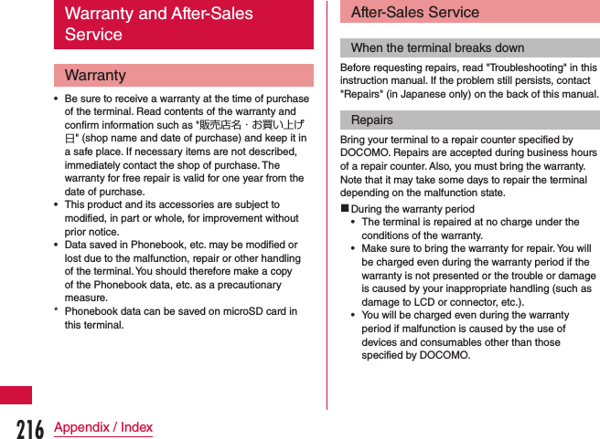 Warranty and After-Sales ServiceWarranty •Be sure to receive a warranty at the time of purchase of the terminal. Read contents of the warranty and confirm information such as &quot;販売店名・お買い上げ日&quot; (shop name and date of purchase) and keep it in a safe place. If necessary items are not described, immediately contact the shop of purchase. The warranty for free repair is valid for one year from the date of purchase. •This product and its accessories are subject to modified, in part or whole, for improvement without prior notice. •Data saved in Phonebook, etc. may be modified or lost due to the malfunction, repair or other handling of the terminal. You should therefore make a copy of the Phonebook data, etc. as a precautionary measure. * Phonebook data can be saved on microSD card in this terminal.After-Sales ServiceWhen the terminal breaks downBefore requesting repairs, read &quot;Troubleshooting&quot; in this instruction manual. If the problem still persists, contact &quot;Repairs&quot; (in Japanese only) on the back of this manual.RepairsBring your terminal to a repair counter specified by DOCOMO. Repairs are accepted during business hours of a repair counter. Also, you must bring the warranty. Note that it may take some days to repair the terminal depending on the malfunction state. During the warranty period •The terminal is repaired at no charge under the conditions of the warranty. •Make sure to bring the warranty for repair. You will be charged even during the warranty period if the warranty is not presented or the trouble or damage is caused by your inappropriate handling (such as damage to LCD or connector, etc.). •You will be charged even during the warranty period if malfunction is caused by the use of devices and consumables other than those specified by DOCOMO.216Appendix / Index