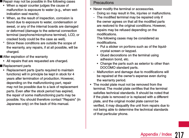  Repair may not be possible in the following cases •When a repair counter judges the cause of malfunction is exposure to water (e.g., when wet-indication seal reacts). •When, as the result of inspection, corrosion is found due to exposure to water, condensation or sweat, or any of the internal boards are damaged or deformed (damage to the external connection terminal (earphone/microphone terminal), LCD, or cracked body could be the case as well). * Since these conditions are outside the scope of the warranty, any repairs, if at all possible, will be charged. After expiration of the warranty •All repairs that are requested are charged. Replacement parts •Replacement parts (parts required to maintain functions) will in principle be kept in stock for 4 years after termination of production. However, depending on the malfunctioning part, repair may not be possible due to a lack of replacement parts. Even after the stock period has expired, the repair of some malfunctioning parts may be possible. You should therefore contact &quot;Repairs&quot; (in Japanese only) on the back of this manual.Precautions •Never modify the terminal or accessories. - Doing so may result in fire, injuries or malfunctions. - The modified terminal may be repaired only if the owner agrees on that all the modified parts are restored to the original conditions. However, repairs may be refused depending on the modifications.The following cases may be considered as modifications. •Put a sticker on portions such as of the liquid-crystal screen or keypad. •Glued decorations on the terminal using adhesion bond, etc. •Change the parts such as exterior to other than DOCOMO standard parts. - Malfunction and damage due to modifications will be repaired at the owner&apos;s expense even during the warranty period. •The model plate must not be removed from the terminal. The model plate certifies that the terminal satisfies technical standards. It should be noted that if the plate is removed or is replaced with a different plate, and the original model plate cannot be verified, it may disqualify the unit from repairs due to not being able to determine the technical standards of that particular phone.217Appendix / Index