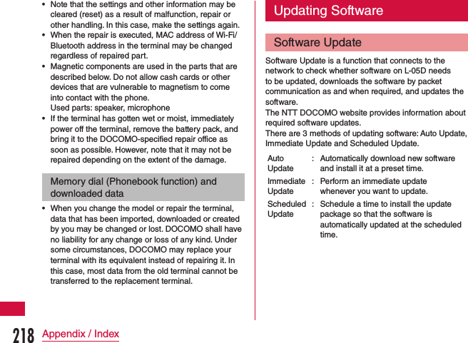  •Note that the settings and other information may be cleared (reset) as a result of malfunction, repair or other handling. In this case, make the settings again. •When the repair is executed, MAC address of Wi-Fi/Bluetooth address in the terminal may be changed regardless of repaired part. •Magnetic components are used in the parts that are described below. Do not allow cash cards or other devices that are vulnerable to magnetism to come into contact with the phone.Used parts: speaker, microphone •If the terminal has gotten wet or moist, immediately power off the terminal, remove the battery pack, and bring it to the DOCOMO-specified repair office as soon as possible. However, note that it may not be repaired depending on the extent of the damage.Memory dial (Phonebook function) and downloaded data •When you change the model or repair the terminal, data that has been imported, downloaded or created by you may be changed or lost. DOCOMO shall have no liability for any change or loss of any kind. Under some circumstances, DOCOMO may replace your terminal with its equivalent instead of repairing it. In this case, most data from the old terminal cannot be transferred to the replacement terminal.Updating SoftwareSoftware UpdateSoftware Update is a function that connects to the network to check whether software on L-05D needs to be updated, downloads the software by packet communication as and when required, and updates the software.The NTT DOCOMO website provides information about required software updates.There are 3 methods of updating software: Auto Update, Immediate Update and Scheduled Update.Auto Update: Automatically download new software and install it at a preset time.Immediate Update: Perform an immediate update whenever you want to update.Scheduled Update: Schedule a time to install the update package so that the software is automatically updated at the scheduled time.218Appendix / Index