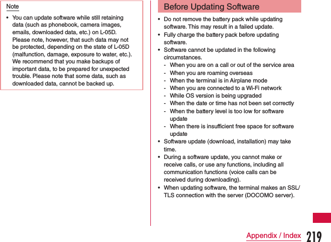 Note •You can update software while still retaining data (such as phonebook, camera images, emails, downloaded data, etc.) on L-05D. Please note, however, that such data may not be protected, depending on the state of L-05D (malfunction, damage, exposure to water, etc.). We recommend that you make backups of important data, to be prepared for unexpected trouble. Please note that some data, such as downloaded data, cannot be backed up.Before Updating Software •Do not remove the battery pack while updating software. This may result in a failed update. •Fully charge the battery pack before updating software. •Software cannot be updated in the following circumstances. - When you are on a call or out of the service area - When you are roaming overseas - When the terminal is in Airplane mode - When you are connected to a Wi-Fi network - While OS version is being upgraded - When the date or time has not been set correctly - When the battery level is too low for software update - When there is insufficient free space for software update •Software update (download, installation) may take time. •During a software update, you cannot make or receive calls, or use any functions, including all communication functions (voice calls can be received during downloading). •When updating software, the terminal makes an SSL/TLS connection with the server (DOCOMO server).219Appendix / Index