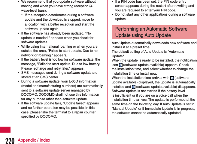  •We recommend that you update software without moving and when you have strong reception (4 wave-level bars). * If the reception deteriorates during a software update and the download is stopped, move to a location with a better reception and start the software update again. •If the software has already been updated, &quot;No update is needed.&quot; appears when you check for software updates. •While using international roaming or when you are outside the area, &quot;Failed to start update. Due to no network or roaming.&quot; appears. •If the battery level is too low for software update, the message, &quot;Failed to start update. Due to low battery. Please recharge and retry later.&quot; appears. •SMS messages sent during a software update are stored at an SMS center. •During a software update, your L-05D information (model and manufacturing numbers) are automatically sent to a software update server managed by DOCOMO. DOCOMO shall not use this information for any purpose other than software update. •If the software update fails, &quot;Update failed&quot; appears and no further operation may be possible. In this case, please take the terminal to a repair counter specified by DOCOMO. •If a PIN code has been set, the PIN code entry screen appears during the restart after rewriting and you are required to enter your PIN code. •Do not start any other applications during a software update.Performing an Automatic Software Update using Auto UpdateAuto Update automatically downloads new software and installs it at a preset time.The default setting of Auto Update is &quot;Automatic Update&quot;.When the update is ready to be installed, the notification icon   (software update available) appears. Check the installation time, and select whether to change the installation time or install now.When the installation time arrives with   (software update available) displayed, the update is automatically installed and   (software update available) disappears.Software update is not started if the battery level is insufficient or if you are on a voice call when the installation time arrives. The update is performed at the same time on the following day. If Auto Update is set to &quot;Manual Update&quot; or if Immediate Update is in progress, the software cannot be automatically updated.220Appendix / Index