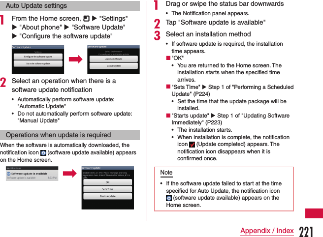 Auto Update settingsa From the Home screen,   u &quot;Settings&quot; u &quot;About phone&quot; u &quot;Software Update&quot; u &quot;Configure the software update&quot;bSelect an operation when there is a software update notification •Automatically perform software update: &quot;Automatic Update&quot; •Do not automatically perform software update: &quot;Manual Update&quot;Operations when update is requiredWhen the software is automatically downloaded, the notification icon   (software update available) appears on the Home screen.a Drag or swipe the status bar downwards •The Notification panel appears.bTap &quot;Software update is available&quot;cSelect an installation method •If software update is required, the installation time appears. &quot;OK&quot; •You are returned to the Home screen. The installation starts when the specified time arrives. &quot;Sets Time&quot; u Step 1 of &quot;Performing a Scheduled Update&quot; (P224) •Set the time that the update package will be installed. &quot;Starts update&quot; u Step 1 of &quot;Updating Software Immediately&quot; (P223) •The installation starts. •When installation is complete, the notification icon   (Update completed) appears. The notification icon disappears when it is confirmed once.Note •If the software update failed to start at the time specified for Auto Update, the notification icon  (software update available) appears on the Home screen.221Appendix / Index