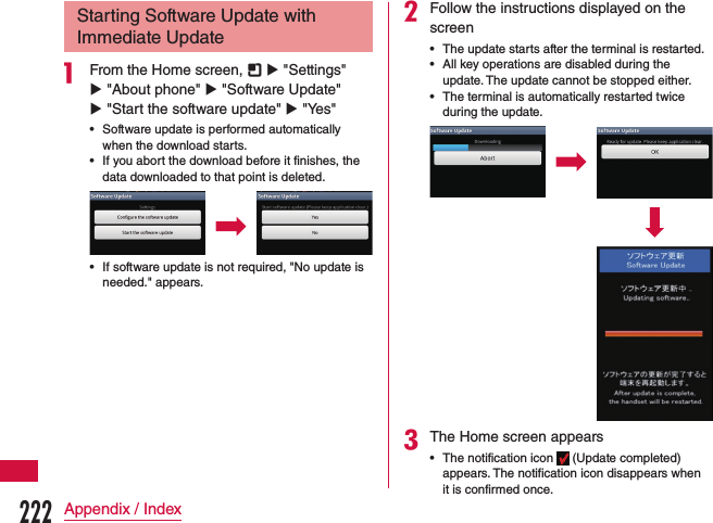 Starting Software Update with Immediate Updatea From the Home screen,   u &quot;Settings&quot; u &quot;About phone&quot; u &quot;Software Update&quot; u &quot;Start the software update&quot; u &quot;Yes&quot; •Software update is performed automatically when the download starts. •If you abort the download before it finishes, the data downloaded to that point is deleted. •If software update is not required, &quot;No update is needed.&quot; appears.bFollow the instructions displayed on the screen •The update starts after the terminal is restarted. •All key operations are disabled during the update. The update cannot be stopped either. •The terminal is automatically restarted twice during the update.cThe Home screen appears •The notification icon   (Update completed) appears. The notification icon disappears when it is confirmed once.222Appendix / Index