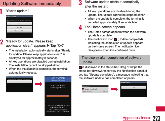 Updating Software Immediatelya &quot;Starts update&quot;b&quot;Ready for update. Please keep application clear.&quot; appears u Tap &quot;OK&quot; •The installation automatically starts after &quot;Ready for update. Please keep application clear.&quot; is displayed for approximately 3 seconds. •All key operations are disabled during installation. The installation cannot be stopped either. •When the installation is complete, the terminal automatically restarts.cSoftware update starts automatically after the restart •All key operations are disabled during the update. The update cannot be stopped either. •When the update is complete, the terminal is restarted approximately 5 seconds later.dThe Home screen appears •The Home screen appears when the software update is complete. •The notification icon   (Update completed) indicating the completion of update appears on the Home screen. The notification icon disappears when it is confirmed once.The display after completion of software update is displayed in the status bar. Drag or swipe the status bar downwards to view the Notification panel. If you tap &quot;Update completed&quot;, a message indicating that the software update has completed appears.223Appendix / Index