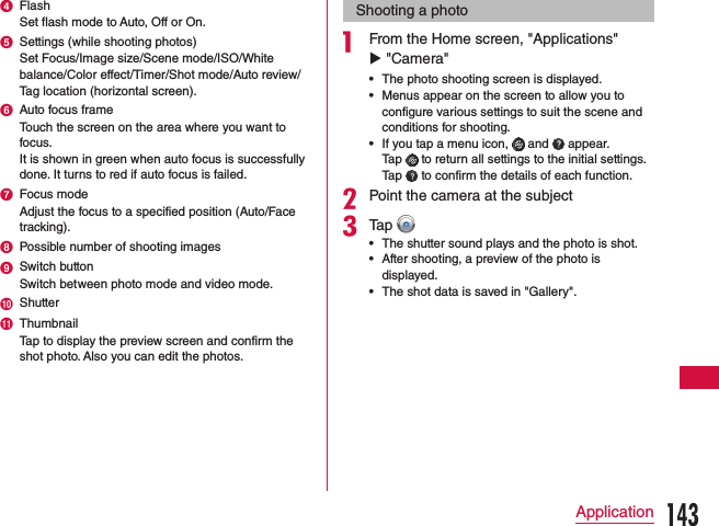 d FlashSet flash mode to Auto, Off or On.e Settings (while shooting photos)Set Focus/Image size/Scene mode/ISO/White balance/Color effect/Timer/Shot mode/Auto review/Tag location (horizontal screen).f Auto focus frameTouch the screen on the area where you want to focus. It is shown in green when auto focus is successfully done. It turns to red if auto focus is failed.g Focus modeAdjust the focus to a specified position (Auto/Face tracking).h Possible number of shooting imagesi Switch buttonSwitch between photo mode and video mode.j Shutterk ThumbnailTap to display the preview screen and confirm the shot photo. Also you can edit the photos.Shooting a photoa From the Home screen, &quot;Applications&quot; u &quot;Camera&quot;  •The photo shooting screen is displayed. •Menus appear on the screen to allow you to configure various settings to suit the scene and conditions for shooting. •If you tap a menu icon,   and   appear. Tap   to return all settings to the initial settings.  Tap   to confirm the details of each function.bPoint the camera at the subjectcTap  •The shutter sound plays and the photo is shot. •After shooting, a preview of the photo is displayed. •The shot data is saved in &quot;Gallery&quot;.143Application