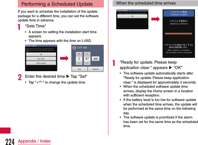 Performing a Scheduled UpdateIf you want to schedule the installation of the update package for a different time, you can set the software update time in advance.a &quot;Sets Time&quot; •A screen for setting the installation start time appears. •The time appears with the time on L-05D.bEnter the desired time u Tap &quot;Set&quot; •Tap &quot;+&quot;/&quot;-&quot; to change the update time.When the scheduled time arrivesa &quot;Ready for update. Please keep application clear.&quot; appears u &quot;OK&quot; •The software update automatically starts after &quot;Ready for update. Please keep application clear.&quot; is displayed for approximately 3 seconds. •When the scheduled software update time arrives, display the Home screen in a location with sufficient reception. •If the battery level is too low for software update when the scheduled time arrives, the update will be performed at the same time on the following day. •The software update is prioritized if the alarm has been set for the same time as the scheduled time.224Appendix / Index