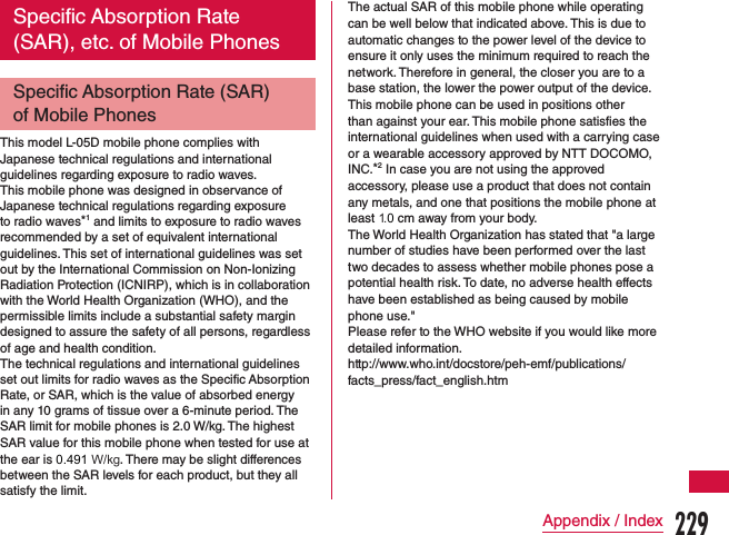 Specific Absorption Rate (SAR), etc. of Mobile PhonesSpecific Absorption Rate (SAR) of Mobile PhonesThis model L-05D mobile phone complies with Japanese technical regulations and international guidelines regarding exposure to radio waves.This mobile phone was designed in observance of Japanese technical regulations regarding exposure to radio waves*1 and limits to exposure to radio waves recommended by a set of equivalent international guidelines. This set of international guidelines was set out by the International Commission on Non-Ionizing Radiation Protection (ICNIRP), which is in collaboration with the World Health Organization (WHO), and the permissible limits include a substantial safety margin designed to assure the safety of all persons, regardless of age and health condition.The technical regulations and international guidelines set out limits for radio waves as the Specific Absorption Rate, or SAR, which is the value of absorbed energy in any 10 grams of tissue over a 6-minute period. The SAR limit for mobile phones is 2.0 W/kg. The highest SAR value for this mobile phone when tested for use at the ear is 0.491 W/kg. There may be slight differences between the SAR levels for each product, but they all satisfy the limit.The actual SAR of this mobile phone while operating can be well below that indicated above. This is due to automatic changes to the power level of the device to ensure it only uses the minimum required to reach the network. Therefore in general, the closer you are to a base station, the lower the power output of the device.This mobile phone can be used in positions other than against your ear. This mobile phone satisfies the international guidelines when used with a carrying case or a wearable accessory approved by NTT DOCOMO, INC.*2 In case you are not using the approved accessory, please use a product that does not contain any metals, and one that positions the mobile phone at least 1.0 cm away from your body.The World Health Organization has stated that &quot;a large number of studies have been performed over the last two decades to assess whether mobile phones pose a potential health risk. To date, no adverse health effects have been established as being caused by mobile phone use.&quot;Please refer to the WHO website if you would like more detailed information.http://www.who.int/docstore/peh-emf/publications/facts_press/fact_english.htm229Appendix / Index