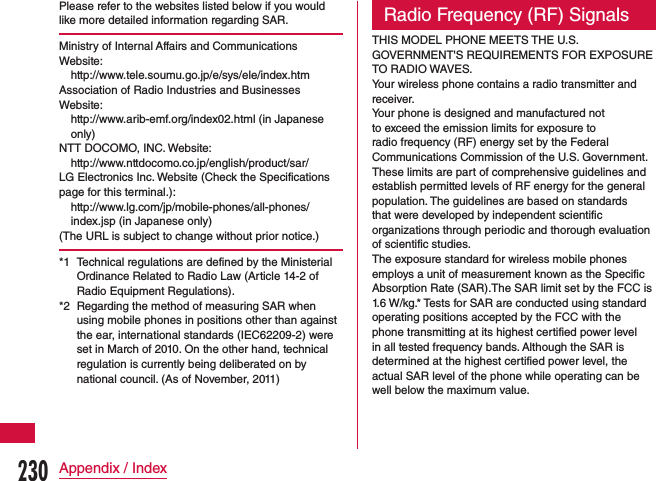 Please refer to the websites listed below if you would like more detailed information regarding SAR.Ministry of Internal Affairs and Communications  Website:http://www.tele.soumu.go.jp/e/sys/ele/index.htmAssociation of Radio Industries and Businesses Website:http://www.arib-emf.org/index02.html (in Japanese only)NTT DOCOMO, INC. Website:http://www.nttdocomo.co.jp/english/product/sar/LG Electronics Inc. Website (Check the Specifications page for this terminal.):http://www.lg.com/jp/mobile-phones/all-phones/index.jsp (in Japanese only)(The URL is subject to change without prior notice.)*1  Technical regulations are defined by the Ministerial Ordinance Related to Radio Law (Article 14-2 of Radio Equipment Regulations).*2  Regarding the method of measuring SAR when using mobile phones in positions other than against the ear, international standards (IEC62209-2) were set in March of 2010. On the other hand, technical regulation is currently being deliberated on by national council. (As of November, 2011)Radio Frequency (RF) SignalsTHIS MODEL PHONE MEETS THE U.S. GOVERNMENT&apos;S REQUIREMENTS FOR EXPOSURE TO RADIO WAVES.Your wireless phone contains a radio transmitter and receiver.Your phone is designed and manufactured not to exceed the emission limits for exposure to radio frequency (RF) energy set by the Federal Communications Commission of the U.S. Government. These limits are part of comprehensive guidelines and establish permitted levels of RF energy for the general population. The guidelines are based on standards that were developed by independent scientific organizations through periodic and thorough evaluation of scientific studies.The exposure standard for wireless mobile phones employs a unit of measurement known as the Specific Absorption Rate (SAR).The SAR limit set by the FCC is 1.6 W/kg.* Tests for SAR are conducted using standard operating positions accepted by the FCC with the phone transmitting at its highest certified power level in all tested frequency bands. Although the SAR is determined at the highest certified power level, the actual SAR level of the phone while operating can be well below the maximum value. 230Appendix / Index