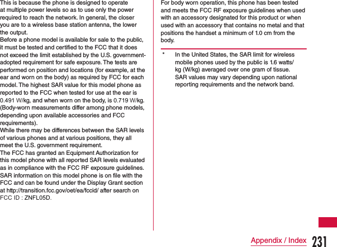 This is because the phone is designed to operate at multiple power levels so as to use only the power required to reach the network. In general, the closer you are to a wireless base station antenna, the lower the output. Before a phone model is available for sale to the public, it must be tested and certified to the FCC that it does not exceed the limit established by the U.S. government-adopted requirement for safe exposure. The tests are performed on position and locations (for example, at the ear and worn on the body) as required by FCC for each model. The highest SAR value for this model phone as reported to the FCC when tested for use at the ear is 0.491 W/kg, and when worn on the body, is 0.719 W/kg. (Body-worn measurements differ among phone models, depending upon available accessories and FCC requirements).While there may be differences between the SAR levels of various phones and at various positions, they all meet the U.S. government requirement.The FCC has granted an Equipment Authorization for this model phone with all reported SAR levels evaluated as in compliance with the FCC RF exposure guidelines. SAR information on this model phone is on file with the FCC and can be found under the Display Grant section at http://transition.fcc.gov/oet/ea/fccid/ after search on FCC ID : ZNFL05D.For body worn operation, this phone has been tested and meets the FCC RF exposure guidelines when used with an accessory designated for this product or when used with an accessory that contains no metal and that positions the handset a minimum of 1.0 cm from the body.* In the United States, the SAR limit for wireless mobile phones used by the public is 1.6 watts/kg (W/kg) averaged over one gram of tissue.SAR values may vary depending upon national reporting requirements and the network band.231Appendix / Index