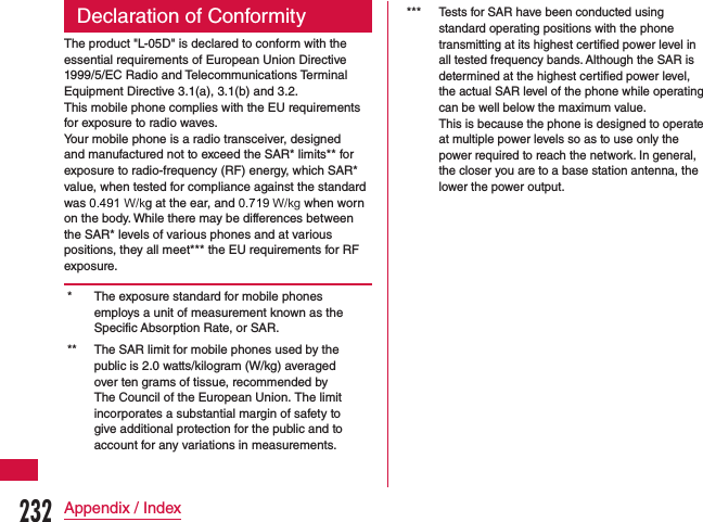 Declaration of ConformityThe product &quot;L-05D&quot; is declared to conform with the essential requirements of European Union Directive 1999/5/EC Radio and Telecommunications Terminal Equipment Directive 3.1(a), 3.1(b) and 3.2.This mobile phone complies with the EU requirements for exposure to radio waves.Your mobile phone is a radio transceiver, designed and manufactured not to exceed the SAR* limits** for exposure to radio-frequency (RF) energy, which SAR* value, when tested for compliance against the standard was 0.491 W/kg at the ear, and 0.719 W/kg when worn on the body. While there may be differences between the SAR* levels of various phones and at various positions, they all meet*** the EU requirements for RF exposure.* The exposure standard for mobile phones employs a unit of measurement known as the Specific Absorption Rate, or SAR.** The SAR limit for mobile phones used by the public is 2.0 watts/kilogram (W/kg) averaged over ten grams of tissue, recommended by The Council of the European Union. The limit incorporates a substantial margin of safety to give additional protection for the public and to account for any variations in measurements.***Tests for SAR have been conducted using standard operating positions with the phone transmitting at its highest certified power level in all tested frequency bands. Although the SAR is determined at the highest certified power level, the actual SAR level of the phone while operating can be well below the maximum value.This is because the phone is designed to operate at multiple power levels so as to use only the power required to reach the network. In general, the closer you are to a base station antenna, the lower the power output.232Appendix / Index