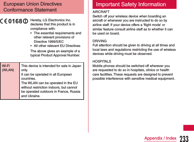 European Union Directives Conformance StatementHereby, LG Electronics Inc. declares that this product is in compliance with: •The essential requirements and other relevant provisions of Directive 1999/5/EC •All other relevant EU Directives The above gives an example of a typical Product Approval Number.Wi-Fi (WLAN)This device is intended for sale in Japan only.It can be operated in all European countries.The WLAN can be operated in the EU without restriction indoors, but cannot be operated outdoors in France, Russia and Ukraine.Important Safety InformationAIRCRAFTSwitch off your wireless device when boarding an aircraft or whenever you are instructed to do so by airline staff. If your device offers a &apos;flight mode&apos; or similar feature consult airline staff as to whether it can be used on board.DRIVINGFull attention should be given to driving at all times and local laws and regulations restricting the use of wireless devices while driving must be observed.HOSPITALSMobile phones should be switched off wherever you are requested to do so in hospitals, clinics or health care facilities. These requests are designed to prevent possible interference with sensitive medical equipment.233Appendix / Index