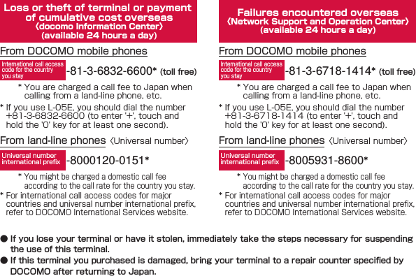 Loss or theft of terminal or payment of cumulative cost overseas〈docomo Information Center〉(available 24 hours a day)* You are charged a call fee to Japan when calling from a land-line phone, etc.From DOCOMO mobile phones-81-3-6832-6600* (toll free)International call access code for the country you stay* If you use L-05E, you should dial the number +81-3-6832-6600 (to enter &apos;+&apos;, touch and hold the &apos;0&apos; key for at least one second).From land-line phones 〈Universal number〉-8000120-0151*Universal number international preﬁx* You might be charged a domestic call fee according to the call rate for the country you stay.* For international call access codes for major countries and universal number international preﬁx, refer to DOCOMO International Services website.Failures encountered overseas〈Network Support and Operation Center〉(available 24 hours a day)* You are charged a call fee to Japan when calling from a land-line phone, etc.From DOCOMO mobile phones-81-3-6718-1414* (toll free)International call access code for the country you stay* If you use L-05E, you should dial the number +81-3-6718-1414 (to enter &apos;+&apos;, touch and hold the &apos;0&apos; key for at least one second).From land-line phones 〈Universal number〉-8005931-8600*Universal number international preﬁx* You might be charged a domestic call fee according to the call rate for the country you stay.* For international call access codes for major countries and universal number international preﬁx, refer to DOCOMO International Services website. ● If you lose your terminal or have it stolen, immediately take the steps necessary for suspending the use of this terminal. ● If this terminal you purchased is damaged, bring your terminal to a repair counter speciﬁ ed by DOCOMO after returning to Japan.