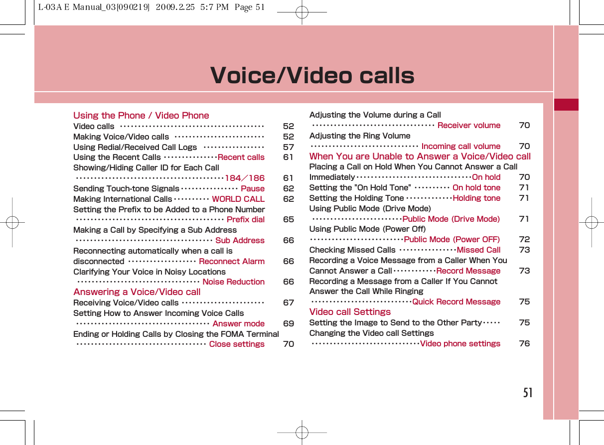 Voice/Video callsUsing the Phone / Video PhoneVideo calls  ････････････････････････････････････････ 52Making Voice/Video calls  ･････････････････････････ 52Using Redial/Received Call Logs  ･････････････････ 57Using the Recent Calls ･･･････････････Recent calls 61Showing/Hiding Caller ID for Each Call ･････････････････････････････････････････184／186 61Sending Touch-tone Signals････････････････ Pause 62Making International Calls ･･････････ WORLD CALL 62Setting the Prefix to be Added to a Phone Number･････････････････････････････････････････ Prefix dial 65Making a Call by Specifying a Sub Address･･････････････････････････････････････ Sub Address 66Reconnecting automatically when a call is disconnected ･･･････････････････ Reconnect Alarm 66Clarifying Your Voice in Noisy Locations･･････････････････････････････････ Noise Reduction 66Answering a Voice/Video callReceiving Voice/Video calls ･･･････････････････････ 67Setting How to Answer Incoming Voice Calls･････････････････････････････････････ Answer mode 69Ending or Holding Calls by Closing the FOMA Terminal････････････････････････････････････ Close settings 70Adjusting the Volume during a Call･･････････････････････････････････ Receiver volume 70Adjusting the Ring Volume･･････････････････････････････ Incoming call volume 70When You are Unable to Answer a Voice/Video callPlacing a Call on Hold When You Cannot Answer a CallImmediately････････････････････････････････On hold 70Setting the &quot;On Hold Tone&quot; ･･････････ On hold tone 71Setting the Holding Tone ･････････････Holding tone 71Using Public Mode (Drive Mode)･････････････････････････Public Mode (Drive Mode) 71Using Public Mode (Power Off)･･････････････････････････Public Mode (Power OFF) 72Checking Missed Calls ････････････････Missed Call 73Recording a Voice Message from a Caller When YouCannot Answer a Call････････････Record Message 73Recording a Message from a Caller If You Cannot Answer the Call While Ringing････････････････････････････Quick Record Message 75Video call SettingsSetting the Image to Send to the Other Party･････ 75Changing the Video call Settings･･････････････････････････････Video phone settings 7651