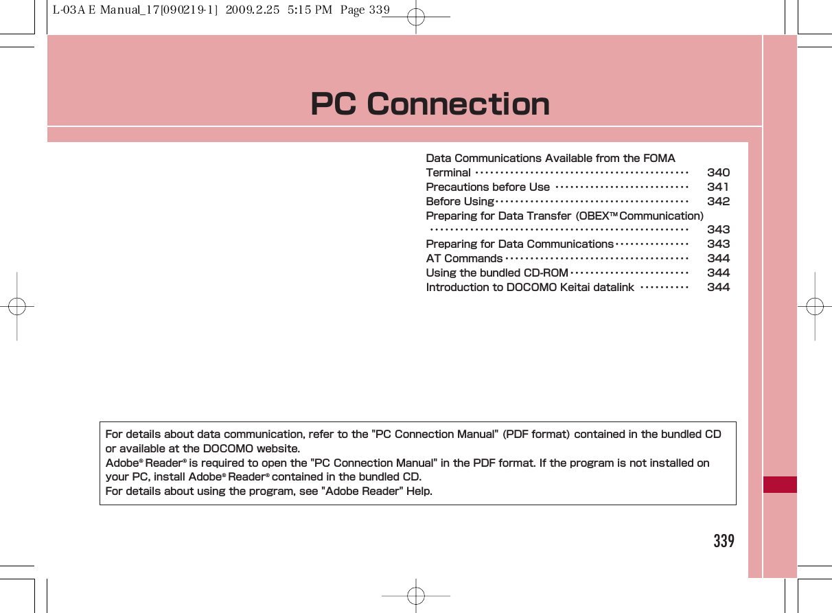 PC ConnectionData Communications Available from the FOMA Terminal ･･･････････････････････････････････････････ 340Precautions before Use ･･･････････････････････････ 341Before Using･･･････････････････････････････････････ 342Preparing for Data Transfer (OBEXTM Communication)････････････････････････････････････････････････････ 343Preparing for Data Communications･･･････････････ 343AT Commands ･････････････････････････････････････ 344Using the bundled CD-ROM････････････････････････ 344Introduction to DOCOMO Keitai datalink ･･････････ 344339For details about data communication, refer to the &quot;PC Connection Manual&quot; (PDF format) contained in the bundled CDor available at the DOCOMO website.Adobe®Reader®is required to open the &quot;PC Connection Manual&quot; in the PDF format. If the program is not installed onyour PC, install Adobe®Reader®contained in the bundled CD.For details about using the program, see &quot;Adobe Reader&quot; Help.