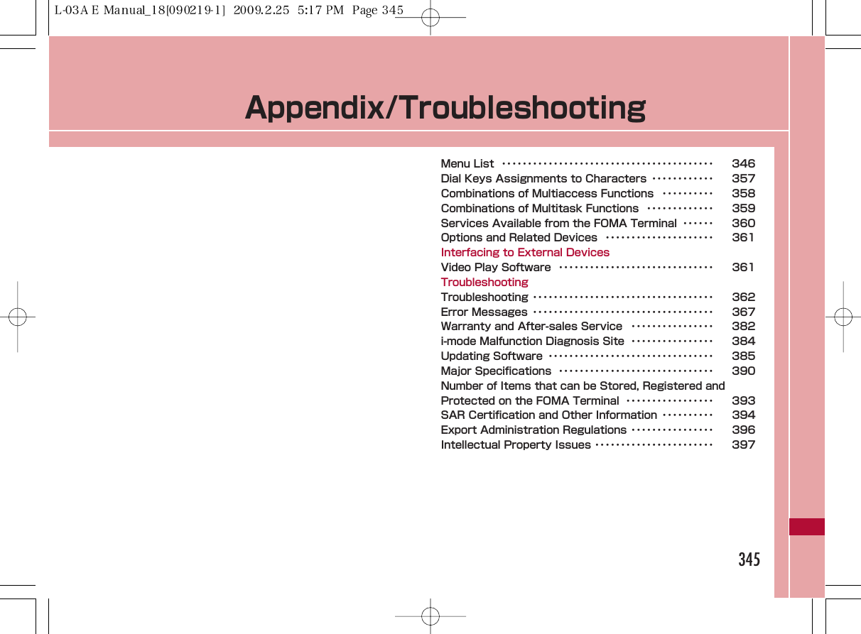 Appendix/TroubleshootingMenu List  ･････････････････････････････････････････ 346Dial Keys Assignments to Characters ････････････ 357Combinations of Multiaccess Functions  ･･････････ 358Combinations of Multitask Functions  ･････････････ 359Services Available from the FOMA Terminal  ･･････ 360Options and Related Devices  ･････････････････････ 361Interfacing to External DevicesVideo Play Software  ･･････････････････････････････ 361TroubleshootingTroubleshooting ･･･････････････････････････････････ 362Error Messages ･･･････････････････････････････････ 367Warranty and After-sales Service  ････････････････ 382i-mode Malfunction Diagnosis Site  ････････････････ 384Updating Software  ････････････････････････････････ 385Major Specifications  ･･････････････････････････････ 390Number of Items that can be Stored, Registered andProtected on the FOMA Terminal  ･････････････････ 393SAR Certification and Other Information ･･････････ 394Export Administration Regulations ････････････････ 396Intellectual Property Issues ･･･････････････････････ 397345