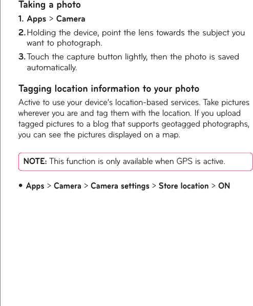32LG-V900  |  User GuideTaking a photoApps1.   &gt; CameraHolding the device, point the lens towards the subject you 2. want to photograph.Touch the capture button lightly, then the photo is saved 3. automatically.Tagging location information to your photoActive to use your device’s location-based services. Take pictures wherever you are and tag them with the location. If you upload tagged pictures to a blog that supports geotagged photographs, you can see the pictures displayed on a map. NOTE: This function is only available when GPS is active.Apps•  &gt; Camera &gt; Camera settings &gt; Store location &gt; ON
