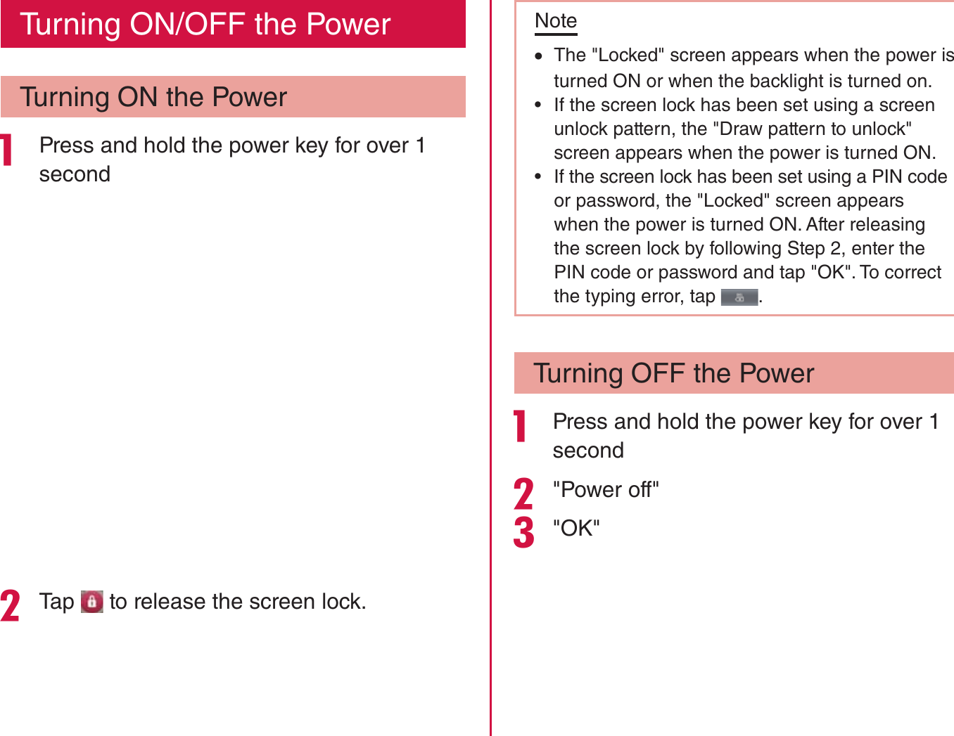 Turning ON/OFF the PowerTurning ON the Power Press and hold the power key for over 1 secondTap   to release the screen lock.Note rThe &quot;Locked&quot; screen appears when the power is turned ON or when the backlight is turned on. rIf the screen lock has been set using a screen unlock pattern, the &quot;Draw pattern to unlock&quot; screen appears when the power is turned ON. rIf the screen lock has been set using a PIN code or password, the &quot;Locked&quot; screen appears when the power is turned ON. After releasing the screen lock by following Step 2, enter the PIN code or password and tap &quot;OK&quot;. To correct the typing error, tap  .Turning OFF the Power Press and hold the power key for over 1 second&quot;Power off&quot;&quot;OK&quot;40Confirmation and Settings before Using