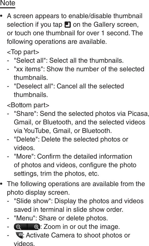 Note rA screen appears to enable/disable thumbnail selection if you tap   on the Gallery screen, or touch one thumbnail for over 1 second. The following operations are available.&lt;Top part&gt; - &quot;Select all&quot;: Select all the thumbnails.  - &quot;xx items&quot;: Show the number of the selected thumbnails. - &quot;Deselect all&quot;: Cancel all the selected thumbnails. &lt;Bottom part&gt; - &quot;Share&quot;: Send the selected photos via Picasa, Gmail, or Bluetooth, and the selected videos via YouTube, Gmail, or Bluetooth. - &quot;Delete&quot;: Delete the selected photos or videos. - &quot;More&quot;: Confirm the detailed information of photos and videos, configure the photo settings, trim the photos, etc. rThe following operations are available from the photo display screen. - &quot;Slide show&quot;: Display the photos and videos saved in terminal in slide show order. - &quot;Menu&quot;: Share or delete photos. - : Zoom in or out the image. -  : Activate Camera to shoot photos or videos.