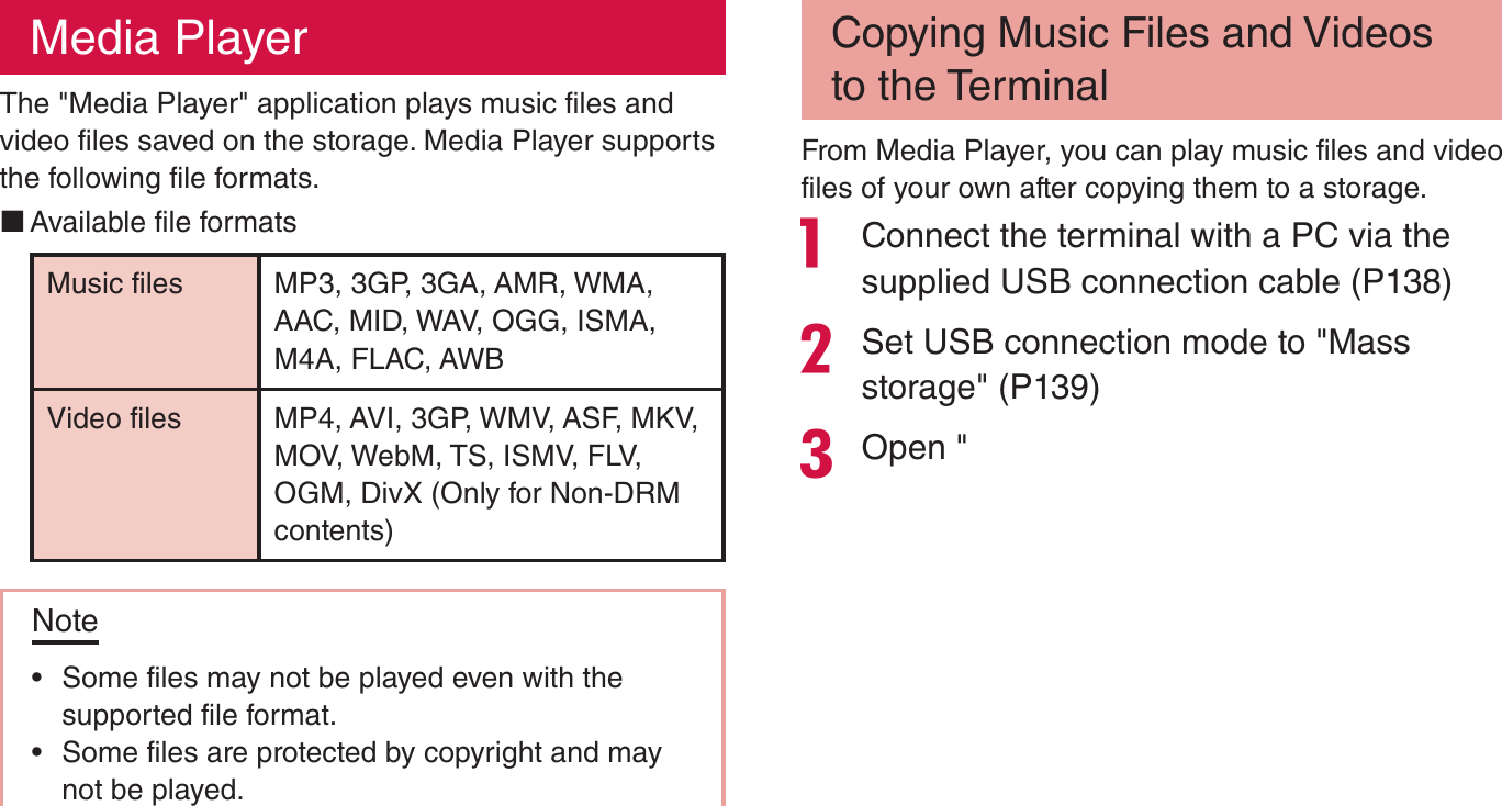 Media PlayerThe &quot;Media Player&quot; application plays music files and video files saved on the storage. Media Player supports the following file formats. Available file formatsMusic files MP3, 3GP, 3GA, AMR, WMA, AAC, MID, WAV, OGG, ISMA, M4A, FLAC, AWBVideo files MP4, AVI, 3GP, WMV, ASF, MKV, MOV, WebM, TS, ISMV, FLV, OGM, DivX (Only for Non-DRM contents)Note rSome files may not be played even with the supported file format. rSome files are protected by copyright and may not be played.Copying Music Files and Videos to the TerminalFrom Media Player, you can play music files and video files of your own after copying them to a storage. Connect the terminal with a PC via the supplied USB connection cable (P138)Set USB connection mode to &quot;Mass storage&quot; (P139)Open &quot;