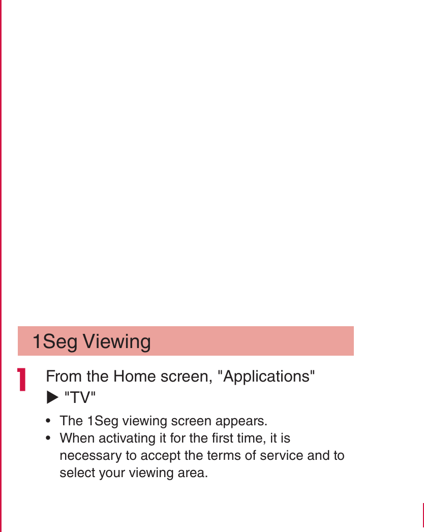 1Seg Viewing From the Home screen, &quot;Applications&quot; X &quot;TV&quot; rThe 1Seg viewing screen appears. rWhen activating it for the first time, it is necessary to accept the terms of service and to select your viewing area.171Application