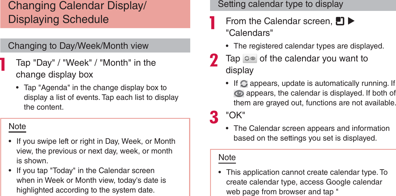 Changing Calendar Display/Displaying ScheduleChanging to Day/Week/Month view Tap &quot;Day&quot; / &quot;Week&quot; / &quot;Month&quot; in the change display box rTap &quot;Agenda&quot; in the change display box to display a list of events. Tap each list to display the content.Note rIf you swipe left or right in Day, Week, or Month view, the previous or next day, week, or month is shown. rIf you tap &quot;Today&quot; in the Calendar screen when in Week or Month view, today&apos;s date is highlighted according to the system date.Setting calendar type to display From the Calendar screen,   X &quot;Calendars&quot; rThe registered calendar types are displayed.Tap   of the calendar you want to display rIf   appears, update is automatically running. If  appears, the calendar is displayed. If both of them are grayed out, functions are not available.&quot;OK&quot; rThe Calendar screen appears and information based on the settings you set is displayed.Note rThis application cannot create calendar type. To create calendar type, access Google calendar web page from browser and tap &quot;