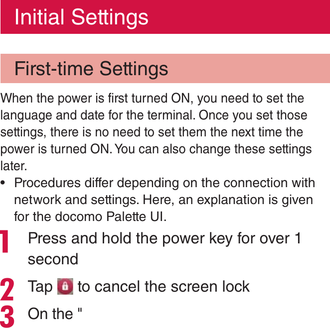 Initial SettingsFirst-time SettingsWhen the power is first turned ON, you need to set the language and date for the terminal. Once you set those settings, there is no need to set them the next time the power is turned ON. You can also change these settings later. rProcedures differ depending on the connection with network and settings. Here, an explanation is given for the docomo Palette UI. Press and hold the power key for over 1 secondTap   to cancel the screen lockOn the &quot;