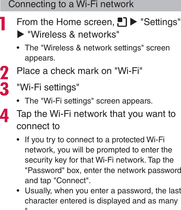 Connecting to a Wi-Fi network From the Home screen,   X &quot;Settings&quot; X &quot;Wireless &amp; networks&quot; rThe &quot;Wireless &amp; network settings&quot; screen appears.Place a check mark on &quot;Wi-Fi&quot;&quot;Wi-Fi settings&quot; rThe &quot;Wi-Fi settings&quot; screen appears.Tap the Wi-Fi network that you want to connect to rIf you try to connect to a protected Wi-Fi network, you will be prompted to enter the security key for that Wi-Fi network. Tap the &quot;Password&quot; box, enter the network password and tap &quot;Connect&quot;. rUsually, when you enter a password, the last character entered is displayed and as many  &quot;