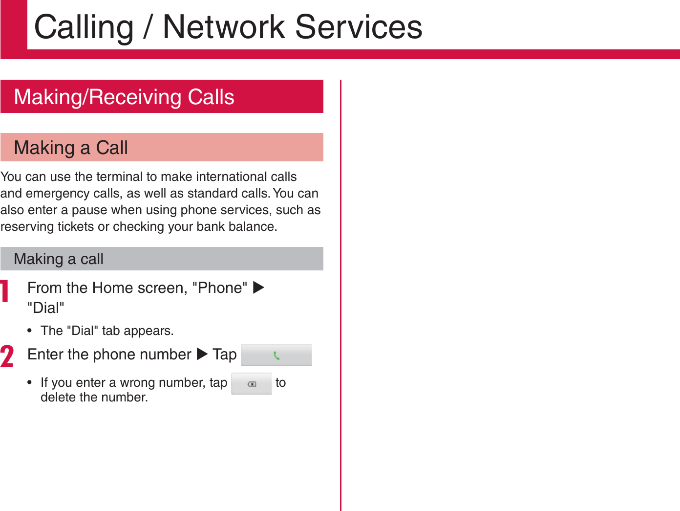 Calling / Network ServicesMaking/Receiving CallsMaking a CallYou can use the terminal to make international calls and emergency calls, as well as standard calls. You can also enter a pause when using phone services, such as reserving tickets or checking your bank balance.Making a call From the Home screen, &quot;Phone&quot; X &quot;Dial&quot;   rThe &quot;Dial&quot; tab appears.Enter the phone number X Tap  rIf you enter a wrong number, tap   to delete the number.78Calling / Network Services