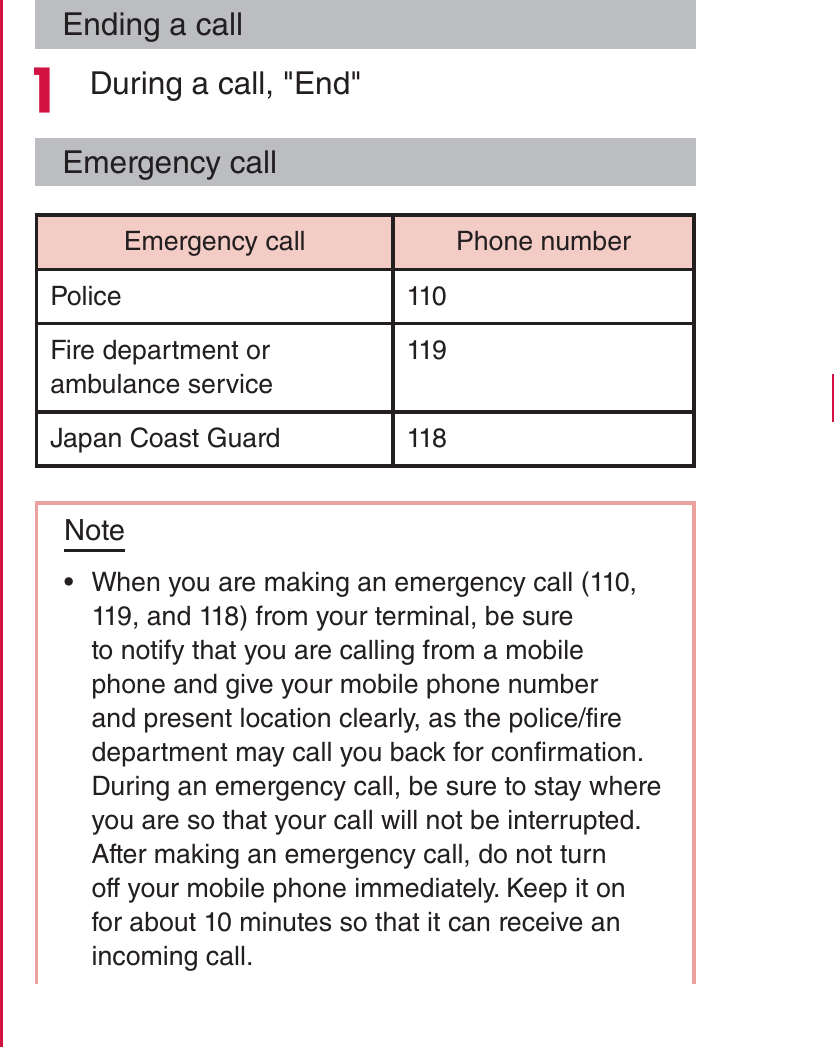 Ending a call During a call, &quot;End&quot;Emergency callEmergency call Phone numberPolice 110Fire department or ambulance service119Japan Coast Guard 118Note rWhen you are making an emergency call (110, 119, and 118) from your terminal, be sure to notify that you are calling from a mobile phone and give your mobile phone number and present location clearly, as the police/fire department may call you back for confirmation.During an emergency call, be sure to stay where you are so that your call will not be interrupted. After making an emergency call, do not turn off your mobile phone immediately. Keep it on for about 10 minutes so that it can receive an incoming call.79Calling / Network Services